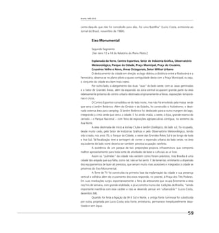 Brasília 1960 2010
59
conta daquilo que não foi concebido para eles. Foi uma Bastilha” (Lucio Costa, entrevista ao
Jornal do Brasil, novembro de 1984).
Eixo Monumental
Segundo Segmento
[Ver itens 12 a 14 do Relatório do Plano Piloto.]
Esplanada da Torre, Centro Esportivo, Setor de Indústria Gráﬁca, Observatório
Meteorológico, Parque da Cidade, Praça Municipal, Praça do Cruzeiro,
Cruzeiros Velho e Novo, Áreas Octogonais, Setor Militar Urbano
O deslocamento da cidade em direção ao lago dobrou a distância entre a Rodoviária e a
Ferroviária; observa-se no plano piloto a quase contiguidade desta com a Praça Municipal, ou seja,
o conjunto da cidade era bem mais coeso.
Por outro lado, o alargamento das duas “asas” do lado oeste, com as casas geminadas
e o Setor de Grandes Áreas, além da expansão da zona central ocuparam grande parte da área
relativamente próxima do centro urbano destinada originariamente a feiras, exposições temporá-
rias e circos.
O Centro Esportivo consolidou-se do lado norte, mas não foi envolvido pela massa verde
que seria o Jardim Botânico. Além do Ginásio e do Estádio, foi construído o Autódromo, e desti-
nada extensa área para camping. O Jardim Botânico foi deslocado para a outra margem do lago,
integrando a cinta verde que cerca a cidade. E foi ainda criada, a oeste, o Epia, grande reserva de
cerrado – o Parque Nacional – com feira de exposições agropecuárias contígua, no extremo da
Asa Norte.
A área destinada de início a Jockey Clube e Jardim Zoológico, do lado sul, foi ocupada,
desde muito cedo, pelo Setor de Indústrias Gráﬁcas e pelo Observatório Meteorológico, tendo
sido criado, nos anos 70, o Parque da Cidade, a oeste das Grandes Áreas Sul e ao longo de toda
a Asa Sul. Tal localização teve a vantagem de conter a expansão urbana do lado oeste; na área
equivalente do lado norte deveria ser também prevista ocupação rarefeita.
A existência de um parque de tais proporções propicia infraestrutura que comporta
melhor aproveitamento para toda sorte de atividades de lazer e culturais ao ar livre.
Assim os “pulmões” da cidade não existem como foram previstos, mas Brasília é uma
cidade tão arejada que sua falta, como tal, não se faz sentir. É de lamentar, entretanto a dispersão
dos equipamentos de lazer ali previstos, que seriam muito mais acessíveis e integrados à cidade se
próximos do Eixo Monumental.
A Torre de TV foi construída na primeira fase da implantação da cidade e sua presença
vertical e solitária além do cruzamento dos eixos responde, no poente, à Praça dos Três Poderes.
Em suas imediações surgiu espontaneamente a feira de artesanato que ocupa livremente a área
nos ﬁns de semana, com grande vitalidade, e já se constitui numa das tradições de Brasília, “sendo
importante mantê-la com esse caráter e não se devendo pensar em ’urbanizá-la’” (Lucio Costa,
dezembro 84).
Quando foi feita a ligação da W-3 Sul e Norte, a antiga fonte luminosa foi substituída
por outra, projetada por Lucio Costa; esta fonte, entretanto, permanece inexplicavelmente desa-
tivada e sem água.
 