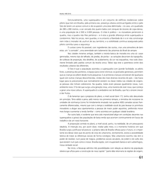 Brasília 1960 2010
61
Estruturalmente, uma superquadra é um conjunto de edifícios residenciais sobre
pilotis (que tem em Brasília, pela primeira vez, presença urbana contínua) ligados entre si pelo
fato de terem um acesso comum e de ocuparem uma área delimitada – no caso, um quadrado
de 280 x 280 metros, a ser cercado dos quatro lados com renques de árvores de copa densa,
e uma população de 2.500 a 3.000 pessoas. O chão é público – os moradores pertencem à
quadra, mas a quadra não lhes pertence – e é esta a grande diferença entre superquadra e
condomínio. Não há cercas, nem guardas, e no entanto a liberdade de ir e vir não constrange
nem inibe o morador de usufruir de seu território, e a visibilidade contínua assegurada pelos
pilotis contribui para a segurança.
É curioso como foi possível, com ingredientes tão outros, criar uma atmosfera de bem
estar, um “a vontade”, uma serenidade sem isolamento tão próximas do Brasil de sempre.
Nas cidades mineiras antigas, também a receita básica de moradia era uma só: casas
geminadas, mesmo tipo de telhado, de janelas, de portas – as variações decorriam da topograﬁa,
de sutilezas de proporção, dos detalhes, do acabamento, da cor nas esquadrias, mas tudo clara-
mente limitado pelo padrão comum da receita única. Talvez seja este o parentesco entre dois
resultados urbanos tão diferentes.
O fato é que a população assimilou a superquadra com grande facilidade; os pilotis
livres, a presença dos porteiros, o espaço para correr e brincar, os gramados generosos, permitem
que as crianças se soltem desde muito pequenas. E as primeiras crianças conviveram de igual para
igual com outras crianças desconhecidas, vindas dos mais diversos recantos do país – não havia
lugar para os preconceitos que normalmente existem na classe média nas cidades de origem;
as pessoas não tinham sobrenome. Na quadra, todos eram pessoas igualmente novas, num
ambiente novo. E foi daí que surgiu uma geração nova, uma maneira de viver nova, que começa
a gerar uma nova cultura. A superquadra é a verdadeira raiz de Brasília, que fez a árvore crescer
e dar frutos.
É de lamentar que a proposta do plano, a nível social (item 17), tenha sido descartada
em princípio. Teria valido a pena, pelo menos nos primeiros tempos, a tentativa de incorporar às
unidades de vizinhança (como foi timidamente ensaiado nas quadras 400) camadas sociais fran-
camente diferenciadas, mesmo que com o tempo a realidade social do país levasse os primitivos
moradores a alugar seus apartamentos a pessoas de maior poder aquisitivo, preferindo morar
mais longe e aumentar a renda familiar – como acontece em qualquer cidade brasileira.
Por outro lado, é evidente que teria sido impraticável alojar em condições decentes nas
superquadras o grosso das populações de baixa renda que acorriam continuamente em busca de
trabalho e de um novo horizonte.
A proposição contida no plano, a nível social, partiu, na realidade, de um pressuposto
idealista. A intenção era, por assim dizer, nivelar pelo meio, e o momento histórico em que
Brasília surgiu justiﬁcava tal postura: a própria idéia de Brasília olhava para o futuro, e o impor-
tante era deixar claro que do ponto de vista do urbanismo, estritamente, existia a possibilidade
teórica de tratar as diferenças sociais de forma condigna. Mas urbanismo sozinho não tem o
poder de resolver, num passe de mágica, problemas sociais seculares, da ordem e do vulto dos
que existem num país como o nosso. Brasília expõe, com insuperável clareza e sem subterfúgios,
nossa verdade social.
No início, a Novacap admitira três possibilidades com relação ao destino da população
obreira que aﬂuía para a construção da nova capital: “parte dela retornaria às regiões de origem;
 