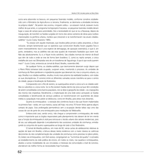 Brasília 57-85: do plano piloto ao Plano Piloto
62
outra seria absorvida na lavoura, em pequenas fazendas modelo, conforme convênio estabele-
cido com o Ministério da Agricultura e a terceira, ﬁnalmente, se destinaria a atividades terciárias
na própria cidade”. Tal porém não ocorreu; ninguém voltou – se estavam mal ali, estavam muito
melhor de que antes, e o programa hortigranjeiro fracassou: as pequenas fazendas modelo deram
lugar a casas de campo para autoridades. Daí a necessidade em que se viu a Novacap, depois da
inauguração, de transferir as favelas surgidas em torno dos vários canteiros de obras para núcleos
improvisados na periferia urbana, núcleos que cresceram e se transformaram nas atuais cidades-
satélites” (Lucio Costa, fevereiro 1985).
“Eu estava com aquela impressão, que recebia pelos jornais e pelos arquitetos, o Oscar
inclusive, sempre lamentando que os operários que construíram Brasília foram jogados fora e
vivem miseravelmente. Isso é uma espécie de demagogia, de oposição sistemática, e que é, em
parte, verdadeira, mas as satélites não são esse quadro de miseráveis favelados que vivem mal.
Não são absolutamente. Eu vi, e ﬁquei muito satisfeito. São cidades normais do interior do Brasil
que têm de tudo e onde se vive de forma bem brasileira. E, como eu repito sempre, a única
medalha de ouro nas Olimpíadas veio de um brasiliense de Taguatinga. 0 que é que vocês querem
mais?” (Lucio Costa, entrevista ao Jornal do Brasil, Brasília, novembro 84).
De qualquer forma, as cidades-satélites, que teoricamente deveriam surgir depois que
o Plano Piloto estivesse todo ocupado, surgiram antes, invertendo o processo. As unidades de
vizinhança do Plano perderam o ingrediente popular que deveriam ter, mas o conjunto urbano, ou
seja, Brasília e as cidades-satélites, resultou muito mais próximo da realidade brasileira, com todas
as suas discrepâncias. O convívio entre as diferentes camadas sociais transferiu-se para o centro
da cidade, graças à localização da Rodoviária.
Comparando com o Rio de Janeiro, as superquadras seriam a zona sul e as cidades-saté-
lites os subúrbios e a zona norte. Se no Rio existem favelas dentro da zona sul que têm condições
de serem consolidadas como bairros populares, isto se deve à geograﬁa da cidade – se a topograﬁa
dos morros não impedisse, literalmente, a implantação de uma rede viária carroçável, as favelas
consolidadas e beneﬁciando de serviços públicos se transformariam em quarteirões de classe
média e a população mais pobre se deslocaria, como em Brasília, para áreas mais distantes.
Quanto às entrequadras – a exceção dos comércios locais e das que foram implantadas
na primeira fase – estão, em sua maioria, vazias até hoje; nos anos 70 foram feitos apenas alguns
campos de jogos. Esta prolongada permanência sem a ocupação devida talvez seja uma das
causas do uso de parte de uma entrequadra para instalações da Telebrasília.
Embora este caso, sendo único, não chegue a comprometer a entrequadra, ele revela
como é importante que os órgãos responsáveis pelo planejamento não deixem de ter em mente
que a função da entrequadra é vital para estruturar o tecido urbano dos setores residenciais, pois
de seu uso adequado depende o encadeamento das sucessivas unidades de vizinhança, entrela-
çando os conjuntos de quatro superquadras ao longo de todo o Eixo Rodoviário.
O Jornal de Brasília publicou, em maio de 82, várias cartas de adolescentes relativas às
opções de lazer em Brasília; a leitura desses textos evidencia com a maior clareza as carências
decorrentes da não complementação das unidades de vizinhança como previstas no plano piloto,
Os clubes nas entrequadras, com fácil acesso, congregariam as “turminhas de quadra” e somados
ao estabelecimento da rede pública de ensino, em todos os níveis, nas quadras e entrequadras,
aliados a outras modalidades de uso vinculadas a interesses da comunidade a nível de convívio,
atenderiam da melhor forma às necessidades hoje frustradas.
 