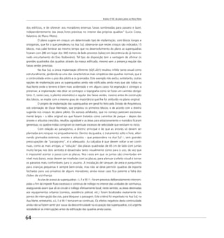 Brasília 57-85: do plano piloto ao Plano Piloto
64
dos edifícios, e de oferecer aos moradores extensas faixas sombreadas para passeio e lazer,
independentemente das áreas livres previstas no interior das próprias quadras” (Lucio Costa,
Relatório do Plano Piloto).
O plano sugere em croquis um determinado tipo de implantação, com blocos longos e
ortogonais, que foi o que prevaleceu na Asa Sul; observa-se que nestes croquis são indicados 15
blocos, mas cabe lembrar ao mesmo tempo que no desenvolvimento do plano as superquadras
ﬁcaram com 280 em lugar dos 300 metros de lado previstos (talvez em decorrência do já mencio-
nado encurtamento do Eixo Rodoviário). Tal tipo de disposição tem a vantagem de aﬁrmar os
grandes quadrados das quadras através da massa ediﬁcada, mesmo sem a presença regular das
faixas verdes previstas.
Na Asa Sul, a única implantação diferente (SQS 207) resultou infeliz tanto visual como
estruturalmente, perdendo-se uma das características mais simpáticas das quadras normais, que é
a continuidade entre o piso dos pilotis e os gramados. Este exemplo não exclui, entretanto, outras
opções de implantação para as superquadras ainda não ediﬁcadas ainda mais que são todas na
Asa Norte onde o terreno é bem mais acidentado e em alguns casos há vegetação e córregos a
preservar; a implantação não deve se contrapor à topograﬁa como se fosse um carimbo obriga-
tório. E, neste caso, o plantio sistemático e regular das faixas verdes, mesmo antes da construção
dos blocos, se impõe com o mesmo grau de importância que lhe foi atribuído no plano original.
O projeto de implantação das superquadras em geral foi feito pela Divisão de Arquitetura,
sob orientação de Oscar Niemeyer, que projetou os primeiros blocos, e de acordo com a diretriz
sugerida nos croquis do plano piloto. Os acessos asfaltados, que no começo pareciam excessiva-
mente largos – a idéia original era que fossem tratados como caminhos de parque – depois das
árvores e arbustos crescidos, resultou agradável e as áreas para estacionamento e manobra ﬁcaram
generosas; os quebra-molas corrigiram os eventuais excessos de velocidade que existiam no início.
Com relação ao paisagismo, a diretriz principal é de que as árvores só devem ser
plantadas em renques no enquadramento. Dentro da quadra, o tratamento solto e livre, alter-
nando gramados extensos, arvores e arbustos – que prepondera na Asa Sul –, sem grandes
preocupações de “paisagismo”, é o adequado. As calçadas é que devem voltar a ser contí-
nuas, como as mais antigas; a “solução” das placas quadradas de 45 cm de lado com juntas
muito largas nos dois sentidos é desastrada tanto visualmente como para o uso, de vez que
é impossível acertar o passo com as placas. Nos casos em que as juntas são cimentadas em
nível mais baixo, estas devem ser niveladas com as placas, para atenuar o efeito visual e tornar
os passeios mais confortáveis para o usuário. A instalação de tanques de areia e parquinhos
para crianças pequenas é sempre bem-vinda, mas não se deve permitir quadras de esporte
fechadas para uso privativo de alguns moradores; ainda nesse caso ﬁca patente a falta dos
clubes de vizinhança.
As vias de acesso às superquadras – L-1 e W-1 – foram previstas deliberadamente interrom-
pidas a ﬁm de impedir ﬂuxo excessivo e contínuo de tráfego no interior das unidades de vizinhança,
assegurando assim que ali só circule o tráfego efetivamente local; neste sentido, as áreas destinadas
aos equipamentos urbanos (correios, assistência policial, etc.) foram localizados exatamente nos
pontos de interrupção das vias, para bloquear a passagem. Este critério foi respeitado na Asa Sul; na
Asa Norte, entretanto, a L-1 e W-1 tornaram-se contínuas. Os efeitos negativos desta continuidade
ainda não se fazem sentir por causa da descontinuidade na ocupação das superquadras, e é urgente
restabelecer as interrupções antes da ediﬁcação das quadras ainda vazias.
 
