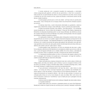 Brasília 1960 2010
71
A escala residencial, com a proposta inovadora da superquadra, a serenidade
urbana assegurada pelo gabarito uniforme de seis pavimentos, o chão livre e accessível a
todos através do uso generalizado dos pilotis e o franco predomínio do verde, trouxe consigo
o embrião de uma nova maneira de viver, própria de Brasília e inteiramente diversa da das
demais cidades brasileiras.
A escala gregária prevista para o centro da cidade – até hoje ainda em grande parte
desocupado – teve a intenção de criar um espaço urbano mais densamente utilizado e propício
ao encontro.
As extensas áreas livres, a serem densamente arborizadas ou guardando a cobertura
vegetal nativa, diretamente contígua a áreas ediﬁcadas, marcam a presença da escala bucólica.
A escala monumental comanda o eixo retilíneo – Eixo Monumental – e foi introduzida
através da aplicação da “técnica milenar dos terraplenos” (Praça dos Três Poderes, Esplanada dos
Ministérios), da disposição disciplinada porém rica das massas ediﬁcadas, das referências verticais
do Congresso Nacional e da Torre de Televisão e do canteiro central gramado e livre da ocupação
que atravessa a cidade do nascente ao poente.
As superquadras residenciais, intercaladas pelas entrequadras (comércio local, recreio,
equipamentos de uso comum), se sucedem, regular e linearmente dispostas ao longo dos 6 km de
cada ramo do eixo arqueado – Eixo Rodoviário-Residencial. A escala deﬁnida por esta sequência
entrosa-se com a escala monumental não apenas pelo gabarito das ediﬁcações como pela deﬁ-
nição geométrica do território de cada quadra através da arborização densa da faixa verde que a
delimita e lhe confere cunho de “pátio interno” urbano.
A escala gregária surge, logicamente, em torno da interseção dos dois eixos, a plata-
forma rodoviária, elemento de vital importância na concepção da cidade e que se tornou, além do
mais, o ponto de ligação de Brasília com as cidades satélites. No centro urbano, a densidade de
ocupação se previu maior e os gabaritos mais altos, à exceção dos dois Setores de Diversões.
E a intervenção da escala bucólica no ritmo e na harmonia dos espaços urbanos se faz
sentir na passagem, sem transição, do ocupado para o não-ocupado – em lugar de muralhas, a
cidade se propôs delimitada por áreas livres arborizadas.
2. A estrutura viária
O plano de Brasília teve a expressa intenção de trazer até o centro urbano a ﬂuência de
tráfego própria, até então, das rodovias; quem conheceu o que era a situação do trânsito no Rio
de Janeiro, por exemplo, na época, entenderá talvez melhor a vontade de desafogo viário, a idéia
de se poder atravessar a cidade de ponta a ponta livre de engarrafamentos.
O que permanece incompreensível é até hoje não existir – pelo menos na área
urbana – um serviço de ônibus municipal impecável, que se beneﬁcie das facilidades exis-
tentes (apenas a título de exemplo: as pistas laterais do Eixo Rodoviário-Residencial – desti-
nadas prioritariamente ao transporte coletivo – têm mão nos dois sentidos; no entanto sua
utilização pelos ônibus só se faz numa direção em cada uma delas). Bem como não se ter
ainda introduzido o sistema de “transferência” que se impõe para que o passageiro não seja
onerado indevidamente.
A estrutura viária da cidade funciona como arcabouço integrador das várias escalas urbanas.
3. A questão residencial
O plano piloto optou por concentrar a população próximo ao centro (Eixo Rodoviário-
Residencial), através da criação de áreas de vizinhança que só admitem habitação multifamiliar;
 