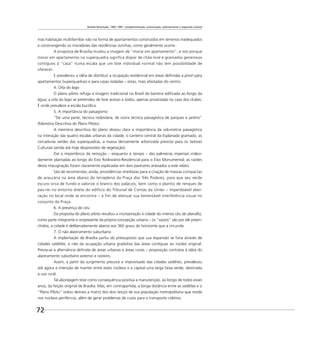 Brasília Revisitada, 1985-1987: complementação, preservação, adensamento e expansão urbana
72
mas habitação multifamiliar não na forma de apartamentos construídos em terrenos inadequados
e constrangendo os moradores das residências vizinhas, como geralmente ocorre.
A proposta de Brasília mudou a imagem de “morar em apartamento”, e isto porque
morar em apartamento na superquadra significa dispor de chão livre e gramados generosos
contíguos à “casa” numa escala que um lote individual normal não tem possibilidade de
oferecer.
E prevaleceu a idéia de distribuir a ocupação residencial em áreas deﬁnidas a priori para
apartamentos (superquadras) e para casas isoladas – estas, mais afastadas do centro.
4. Orla do lago
O plano piloto refuga a imagem tradicional no Brasil da barreira ediﬁcada ao longo da
água; a orla do lago se pretendeu de livre acesso a todos, apenas privatizada no caso dos clubes.
É onde prevalece a escala bucólica.
5. A importância do paisagismo
“De uma parte, técnica rodoviária; de outra técnica paisagística de parques e jardins”
(Memória Descritiva do Plano Piloto).
A memória descritiva do plano deixou clara a importância da volumetria paisagística
na interação das quatro escalas urbanas da cidade; o canteiro central da Esplanada gramado, as
cercaduras verdes das superquadras, a massa densamente arborizada prevista para os Setores
Culturais (ainda até hoje desprovidos de vegetação).
Daí a importância da remoção – enquanto é tempo – das palmeiras imperiais indevi-
damente plantadas ao longo do Eixo Rodoviário-Residencial para o Eixo Monumental; as razões
desta impugnação foram claramente explicadas em dois pareceres anexados a este relato.
São de recomendar, ainda, providências imediatas para a criação de massas compactas
de araucária na área abaixo do terrapleno da Praça dos Três Poderes, para que seu verde
escuro sirva de fundo e valorize o branco dos palácios, bem como o plantio de renques de
pau-rei no entorno direto do edifício do Tribunal de Contas da União – imperdoável aber-
ração no local onde se encontra – a fim de atenuar sua lamentável interferência visual no
conjunto da Praça.
6. A presença do céu
Da proposta do plano piloto resultou a incorporação à cidade do imenso céu do planalto,
como parte integrante e onipresente da própria concepção urbana – os “vazios” são por ele preen-
chidos; a cidade é deliberadamente aberta aos 360 graus do horizonte que a circunda.
7. O não alastramento suburbano
A implantação de Brasília partiu do pressuposto que sua expansão se faria através de
cidades satélites, e não da ocupação urbana gradativa das áreas contíguas ao núcleo original.
Previa-se a alternância deﬁnida de áreas urbanas e áreas rurais – proposição contrária à idéia do
alastramento suburbano extenso e rasteiro.
Assim, a partir do surgimento precoce e improvisado das cidades satélites, prevaleceu
até agora a intenção de manter entre estes núcleos e a capital uma larga faixa verde, destinada
a uso rural.
Tal abordagem teve como consequência positiva a manutenção, ao longo de todos esses
anos, da feição original de Brasília. Mas, em contrapartida, a longa distância entre as satélites e o
“Plano Piloto” isolou demais a matriz dos dois terços de sua população metropolitana que reside
nos núcleos periféricos, além de gerar problemas de custo para o transporte coletivo.
 