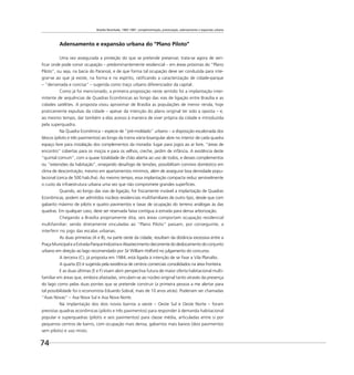 Brasília Revisitada, 1985-1987: complementação, preservação, adensamento e expansão urbana
74
Adensamento e expansão urbana do “Plano Piloto”
Uma vez assegurada a proteção do que se pretende preservar, trata-se agora de veri-
ﬁcar onde pode convir ocupação – predominantemente residencial – em áreas próximas do “Plano
Piloto”, ou seja, na bacia do Paranoá, e de que forma tal ocupação deve ser conduzida para inte-
grar-se ao que já existe, na forma e no espírito, ratiﬁcando a caracterização de cidade-parque
– “derramada e concisa” – sugerida como traço urbano diferenciador da capital.
Como já foi mencionado, a primeira proposição neste sentido foi a implantação inter-
mitente de sequências de Quadras Econômicas ao longo das vias de ligação entre Brasília e as
cidades satélites. A proposta visou aproximar de Brasília as populações de menor renda, hoje
praticamente expulsas da cidade – apesar da intenção do plano original ter sido a oposta – e,
ao mesmo tempo, dar também a elas acesso à maneira de viver própria da cidade e introduzida
pela superquadra.
Na Quadra Econômica – espécie de “pré-moldado” urbano – a disposição escalonada dos
blocos (pilotis e três pavimentos) ao longo da trama viária losangular abre no interior de cada quadra
espaço livre para instalação dos complementos da moradia: lugar para jogos ao ar livre, “áreas de
encontro” cobertas para os moços e para os velhos, creche, jardim de infância. A existência deste
“quintal comum”, com a quase totalidade de chão aberta ao uso de todos, e desses complementos
ou “extensões da habitação”, ensejando desafogo de tensões, possibilitam convívio doméstico em
clima de descontração, mesmo em apartamentos mínimos, além de assegurar boa densidade popu-
lacional (cerca de 500 hab./ha). Ao mesmo tempo, essa implantação compacta reduz sensivelmente
o custo da infraestrutura urbana uma vez que não compromete grandes superfícies.
Quando, ao longo das vias de ligação, for ﬁsicamente inviável a implantação de Quadras
Econômicas, podem ser admitidos núcleos residenciais multifamiliares de outro tipo, desde que com
gabarito máximo de pilotis e quatro pavimentos e taxas de ocupação do terreno análogas às das
quadras. Em qualquer caso, deve ser reservada faixa contígua à estrada para densa arborização.
Chegando a Brasília propriamente dita, seis áreas comportam ocupação residencial
multifamiliar; sendo diretamente vinculadas ao “Plano Piloto” passam, por conseguinte, a
interferir no jogo das escalas urbanas.
As duas primeiras (A e B), na parte oeste da cidade, resultam da distância excessiva entre a
Praça Municipal e a Estrada-Parque Indústria e Abastecimento decorrente do deslocamento do conjunto
urbano em direção ao lago recomendado por Sir William Holford no julgamento do concurso.
A terceira (C), já proposta em 1984, está ligada à intenção de se ﬁxar a Vila Planalto.
A quarta (D) é sugerida pela existência de centros comerciais consolidados na área fronteira.
E as duas últimas (E e F) visam abrir perspectiva futura de maior oferta habitacional multi-
familiar em áreas que, embora afastadas, vinculam-se ao núcleo original tanto através da presença
do lago como pelas duas pontes que se pretende construir (a primeira pessoa a me alertar para
tal possibilidade foi o economista Eduardo Sobral, mais de 10 anos atrás). Poderiam ser chamadas
“Asas Novas” – Asa Nova Sul e Asa Nova Norte.
Na implantação dos dois novos bairros a oeste – Oeste Sul e Oeste Norte – foram
previstas quadras econômicas (pilotis e três pavimentos) para responder à demanda habitacional
popular e superquadras (pilotis e seis pavimentos) para classe média, articuladas entre si por
pequenos centros de bairro, com ocupação mais densa, gabaritos mais baixos (dois pavimentos
sem pilotis) e uso misto.
 