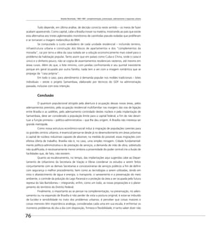 Brasília Revisitada, 1985-1987: complementação, preservação, adensamento e expansão urbana
76
Tudo depende, em última análise, de decisão convicta neste sentido – os meios de fazer
acabam aparecendo. Como capital, cabe a Brasília inovar na matéria, mostrando ao país que existe
esta alternativa aos tristes aglomerados monótonos de casinholas pseudo-isoladas que proliferam
e se tornaram a imagem melancólica do BNH.
Se computado o custo verdadeiro de cada unidade residencial – incluindo terreno,
infraestrutura urbana e construção dos blocos de apartamentos e dos “complementos da
moradia”, cai por terra a idéia da casa isolada ser a solução economicamente mais viável para o
problema da habitação popular. Tanto assim que em países como Cuba e China, onde o caixa é
único e o dinheiro pouco, não se cogita de assentamentos residenciais rasteiros, até mesmo em
áreas rurais. Além do que, o lote mínimo, com janelas confrontando e seu quintal inexistente
porque em geral ocupado por outra família, nada tem a ver com a imagem romântica que se
propaga da “casa própria”.
Em todo o caso, para atendimento à demanda popular nos moldes tradicionais – lotes
individuais – existe o projeto Samambaia, elaborado por técnicos do GDF na administração
passada, inclusive com esta intenção.
Conclusão
O quantum populacional atingido pela abertura à ocupação dessas novas áreas, pelos
adensamentos previstos, pela ocupação residencial multifamiliar nas margens das vias de ligação
entre Brasília e as satélites, pelo adensamento controlado destes núcleos e pela implantação de
Samambaia, deve ser considerado a população limite para a capital federal, a ﬁm de não desvir-
tuar a função primeira – político-administrativa – que lhe deu origem. A Brasília não interessa ser
grande metrópole.
Como nossa estrutura econômico-social induz à migração de populações carentes para
os grandes centros urbanos, é essencial pensar-se desde já no desenvolvimento em áreas próximas
à capital de núcleos industriais capazes de absorver, na medida do possível, essas migrações com
efetiva oferta de trabalho. Brasília não é, no caso, uma simples miragem. Cidade fundamental-
mente político-administrativa e de prestação de serviços, a demanda de mão de obra, sobretudo
não qualiﬁcada, é necessariamente menor embora a proximidade do poder central crie a ilusão de
facilidades que, de fato, não existem.
Quanto ao escalonamento, no tempo, das implantações aqui sugeridas cabe ao Depar-
tamento de Urbanismo da Secretaria de Viação e Obras coordenar os estudos a serem feitos
conjuntamente com as demais Secretarias e concessionárias de serviços públicos a ﬁm de deﬁnir
com segurança o melhor procedimento, bem como as tecnologias a serem utilizadas, tendo em
vista o abastecimento de água e energia, o transporte, o saneamento e a preservação do meio
ambiente, o controle da poluição do Lago Paranoá e a proteção da área a ser ocupada pela futura
represa do São Bartolomeu – integrando, enﬁm, como um todo, as novas proposições e o plane-
jamento do território do Distrito Federal.
Finalmente, o importante ao se pensar na complementação, na preservação, no aden-
samento ou na expansão de Brasília é não perder de vista a postura original, é estar-se imbuído
de lucidez e sensibilidade no trato dos problemas urbanos; é perceber que coisas maiores e
coisas menores têm importância análoga, consideradas cada uma em sua escala; é enfrentar os
inúmeros problemas do dia a dia com disposição, ﬁrmeza e ﬂexibilidade; é tanto saber dizer não
 