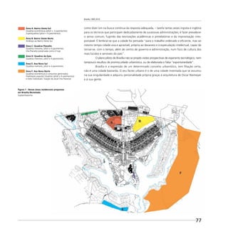 Brasília 1960 2010
77
como dizer sim na busca contínua da resposta adequada, – tarefa tantas vezes ingrata e inglória
para os técnicos que participam dedicadamente de sucessivas administrações; é fazer prevalecer
o senso comum, fugindo das teorizações acadêmicas e protelatórias e da improvisação irres-
ponsável. É lembrar-se que a cidade foi pensada “para o trabalho ordenado e eﬁciente, mas ao
mesmo tempo cidade viva e aprazível, própria ao devaneio e à especulação intelectual, capaz de
tornar-se, com o tempo, além de centro de governo e administração, num foco de cultura dos
mais lúcidos e sensíveis do país”.
O plano piloto de Brasília não se propôs visões prospectivas de esperanto tecnológico, nem
tampouco resultou de promiscuidade urbanística, ou de elaborada e falsa “espontaneidade”.
Brasília é a expressão de um determinado conceito urbanístico, tem ﬁliação certa,
não é uma cidade bastarda. O seu facies urbano é o de uma cidade inventada que se assumiu
na sua singularidade e adquiriu personalidade própria graças à arquitetura de Oscar Niemeyer
e à sua gente.
Figura 1 - Novas áreas residenciais propostas
em Brasília Revisitada
Suplan/Seduma
Área A: Bairro Oeste Sul
Quadras econômicas (piloti + 3 pavimentos)
Superquadras (piloti + 6 pavimentos)
Área B: Bairro Oeste Norte
Análogo ao Bairro Oeste Sul
Área C: Quadras Planalto
Quadras menores, piloti e 4 pavimentos:
Vila Planalto preservada como é hoje
Área D: Quadras da Epia
Quadras menores, piloti e 4 pavimentos
Área E: Asa Nova Sul
Quadras menores, piloti e 4 pavimentos
Área F: Asa Nova Norte
Quadras econômicas e conjuntos geminados
(habitação popular) Quadras (piloti e 4 pavimentos)
e lotes individuais: ﬁxação da atual Vila Paranoá
 