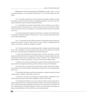 Portaria no
314, de 08 de outubro de 1992
80
O PRESIDENTE DO INSTITUTO BRASILEIRO DO PATRIMÔNIO CULTURAL – IBPC, no uso de
suas atribuições legais, e em cumprimento do Decreto-Lei no
25, de 30 de novembro de 1937,
resolve:
Art. 1o
Para efeito de proteção do Conjunto Urbanístico de Brasília, tombado nos termos
da decisão do Conselho Consultivo da Sphan, homologada pelo Ministro da Cultura, ﬁcam apro-
vadas as deﬁnições e critérios constantes da presente Portaria.
§ 1o
A realidade física territorial correspondente ao bem tombado a que se refere o
caput deste artigo é compreendida como o conjunto urbano construído em decorrência do Pla-
no Piloto vencedor do concurso nacional para a nova capital do Brasil, de autoria do arquiteto
Lucio Costa.
§ 2o
A área abrangida pelo tombamento é delimitada, a leste pela orla do lago Paranoá,
a oeste pela Estrada-Parque Indústria e Abastecimento − Epia, ao sul pelo córrego Vicente Pires e
ao norte pelo córrego Bananal.
Art. 2o
A manutenção do Plano Piloto de Brasília será assegurada pela preservação das
características essenciais de quatro escalas distintas em que se traduz a concepção urbana da
cidade: a monumental, a residencial, a gregária e a bucólica.
Art. 3o
A escala monumental, concebida para conferir à cidade a marca de efetiva capital
do País, está conﬁgurada no Eixo Monumental, desde a Praça dos Três Poderes até a Praça do
Buriti e para a sua preservação serão obedecidas as seguintes disposições:
I. A Praça dos Três Poderes ﬁca preservada como se encontra nesta data, no que diz
respeito aos Palácios do Planalto e do Supremo Tribunal Federal, ao Congresso Federal, bem como
aos elementos escultórios que a complementam, inclusive o Panteão, a Pira, o Monumento ao
Fogo Simbólico, construídos fora da praça, mas que se constituem parte integrante dela;
II. Também ﬁcam incluídas para preservação as sedes vizinhas dos Palácios Itamarati e da
Justiça, referências integradas da Arquitetura de Oscar Niemeyer na Praça dos Três Poderes;
III. Da mesma forma, serão incluídos na preservação os espaços não ediﬁcados adjacen-
tes aos palácios e monumentos referidos, respeitada para o Espaço Lucio Costa e aprovação dada
pelo Cauma;
IV. São também alcançados, para efeito de preservação, os espaços principais de entrada
e acesso público nos Palácios mencionados nos itens I e II;
V. Nos terrenos do canteiro central verde são vedadas quaisquer ediﬁcações acima do
nível do solo existente, garantindo a plena visibilidade ao conjunto monumental;
VI. A Esplanada dos Ministérios ao sul e ao norte do canteiro central, à exceção da Ca-
tedral de Brasília, será de uso exclusivo dos Ministérios Federais, sendo entretanto admitidas, tal
como constam do Plano Piloto, ediﬁcações de acréscimos com um pavimento em nível de meza-
nino e sobre pilotis, para instalação de pequeno comércio e serviços de apoio aos servidores, no
espaço compreendido entre o meio dos blocos e a escala externa posterior;
 