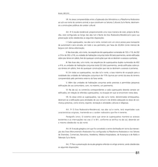 Brasília 1960 2010
81
VII. As áreas compreendidas entre a Esplanada dos Ministérios e a Plataforma Rodoviária
ao sul e ao norte do canteiro central, e que constituem os Setores Culturais Sul e Norte, destinam-
se a construções públicas de caráter cultural.
Art. 4o
A escala residencial, proporcionando uma nova maneira de viver, própria de Bra-
sília, está conﬁgurada ao longo das alas Sul e Norte do Eixo Rodoviário-Residencial e para sua
preservação serão obedecidas as seguintes disposições:
I. Cada superquadra, nas alas sul e norte, contará com um único acesso para transporte
de automóvel e será cercada, em todo o seu perímetro, por faixa de 20,00m (vinte metros) de
largura com densa arborização;
II. Nas duas alas, sul e norte, nas sequências de superquadras numeradas de 102 a 116, de 202
a 216 e de 302 a 316, as unidades de habitações conjuntas terão 06 (seis) pavimentos, sendo ediﬁcadas
sobre piso térreo em pilotis, livre de quaisquer construções que não se destinem a acessos e portarias;
III. Nas duas alas, sul e norte, nas sequências de superquadras duplas numeradas de 402
a 416, as unidades de habitações conjuntas terão 03 (três) pavimentos, sendo ediﬁcadas sobre pi-
sos térreos em pilotis, livre de quaisquer construções que não se destinem a acessos e portarias;
IV. Em todas as superquadras, nas alas sul e norte, a taxa máxima de ocupação para a
totalidade das unidades de habitações conjuntas é de 15% (quinze por cento) da área do terreno
compreendido pelo perímetro externo da faixa verde;
V. Além das unidades de habitações conjuntas serão previstas e permitidas pequenas
ediﬁcações de uso comunitário, com, no máximo, um pavimento;
VI. Na ala sul, os comércios correspondentes a cada superquadra deverão sempre ser
ediﬁcados, em relação às referidas superquadras, na situação em que se encontram nesta data;
VII. As áreas entre as superquadras, nas alas sul e norte, denominadas entrequadras,
destinam-se a ediﬁcações para atividades de uso comum e de âmbito adequado às áreas de vizi-
nhança próximas, como ensino, esporte, recreação e atividades culturais e religiosas.
Art. 5o
O Eixo Rodoviário-Residencial, nas alas sul e norte, terá respeitadas suas
características originais, mantendo-se o caráter rodoviário que lhe é inerente.
Parágrafo único. O sistema viário que serve às superquadras manterá os acessos
existentes e as interrupções nas vias L1 e W1, conforme se verifica na ala sul, devendo ser
o mesmo obedecido na ala norte.
Art. 6o
A escala gregária com que foi concebido o centro de Brasília em torno da intersec-
ção dos Eixos Monumental e Rodoviário ﬁca conﬁgurada na Plataforma Rodoviária e nos Setores
de Diversões, Comerciais, Bancários, Hoteleiros, Médico-Hospitalares, de Autarquia e de Rádio e
Televisão Sul e Norte.
Art. 7o
Para a preservação da escala gregária referida no artigo anterior, serão obedecidas
as seguintes disposições:
 