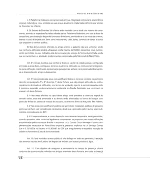 Portaria no
314, de 08 de outubro de 1992
82
I. A Plataforma Rodoviária será preservada em sua integridade estrutural e arquitetônica
original, incluindo-se nessa proteção as suas praças atualmente implantadas defronte aos Setores
de Diversões Sul e Norte;
II. Os Setores de Diversões Sul e Norte serão mantidos com a atual cota máxima de coroa-
mento, servindo as respectivas fachadas voltadas para a Plataforma Rodoviária, em toda a altura de
campo livre, para instalação de painéis luminosos de reclame, permitindo-se o uso misto de cinemas,
teatros e casas de espetáculos, bem como restaurantes, cafés, bares, comércio de varejo e outros
que propiciem o convívio público;
III. Nos demais setores referidos no artigo anterior, o gabarito não será uniforme, sendo
que nenhuma ediﬁcação poderá ultrapassar a cota máxima de 65,00m (sessenta e cinco metros),
sendo permitidos os usos indicados pela denominação dos setores de forma diversiﬁcada, ainda
que se mantenham as atividades predominantes preconizadas pelo Memorial do Plano Piloto.
Art. 8o
A escala bucólica, que confere a Brasília o caráter de cidade-parque, conﬁgurada
em todas as áreas livres, contíguas a terrenos atualmente ediﬁcados ou institucionalmente previs-
tas para ediﬁcação e destinadas à preservação paisagística e ao lazer, será preservada observando-
se as disposições dos artigos subsequentes.
Art. 9o
São consideradas áreas non-aediﬁcandi todos os terrenos contidos no perímetro
descrito nos parágrafos 1o
e 2o
do artigo 1o
desta Portaria que não estejam ediﬁcados ou institu-
cionalmente destinados à ediﬁcação, nos termos da legislação vigente, à exceção daqueles onde
é prevista a expansão predominantemente residencial em Brasília Revisitada, que constituem os
anexos I e II desta Portaria.
§ 1o
Nas áreas referidas no caput deste artigo, onde prevalece a cobertura vegetal do
cerrado nativo, esta será preservada e as demais serão arborizadas na forma de bosque, com
particular ênfase ao plantio de massas de araucária, no entorno direto da Praça dos Três Poderes;
§ 2o
Nas áreas non-aediﬁcandi poderão ser permitidas instalações públicas de pequeno
porte que venham a ser consideradas necessárias, desde que, apreciados pelo Cauma, sejam sub-
metidos à consideração do IBPC;
§ 3o
Excepcionalmente, e como disposição naturalmente temporária, serão permitidas,
quando aprovadas pelas instâncias legalmente competentes, as propostas para novas ediﬁcações
encaminhadas pelos autores de Brasília − arquitetos Lucio Costa e Oscar Niemeyer − como com-
plementações necessárias ao Plano Piloto original e, portanto, implícitas na Lei Santiago Dantas
(Lei no
3.751/60) e no Decreto no
10.829/87 do GDF que a regulamenta e respalda a inscrição da
cidade no Patrimônio Cultural da Humanidade.
Art. 10. Será mantido o acesso público à orla do lago em todo seu perímetro, à exceção
dos terrenos inscritos em Cartório de Registro de Imóveis com acesso privativo à água.
Art. 11. Com objetivo de assegurar a permanência no tempo da presença urbana
conjunta das quatro escalas referidas nos artigos anteriores desta Portaria, em todas as áreas já
 