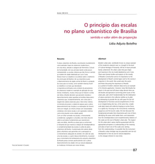 Brasília 1960 2010
87
Resumo
O plano urbanístico de Brasília, reconhecido mundialmente
como exemplar ímpar do urbanismo modernista e,
em vista disso, elevado à categoria de Patrimônio Cultural
da Humanidade, tem seu princípio basilar ainda pouco
compreendido: as escalas urbanas que dão forma e sentido
ao modelo de cidade idealizada por Lucio Costa.
Muitos foram os trabalhos e as análises sobre o ineditismo
da construção de Brasília e de sua importância para
o desenvolvimento da região central do Brasil e a projeção
do nosso país no mundo, como também diversos foram
os trabalhos e as teses que abordaram
a importância de Brasília como símbolo do pensamento
do urbanismo moderno e exemplo de aplicação de suas
teorias. Entretanto, muitas críticas que se ﬁzeram e ainda
são feitas a Brasília denotam que persistem dúvidas e
desconhecimento sobre questões primordiais desse plano
urbanístico que, fundamentalmente, tem como pilar o
resgate dos valores essenciais para o bem-estar coletivo,
na tentativa de prover a cidade de espaços para o pleno
desenvolvimento das funções e as realizações do homem
como ser integral, ao mesmo tempo com necessidades
cotidianas e de menor escala e com aspirações coletivas
como ente atuante numa cidade-capital.
Com um olhar centrado nas escalas, a monumental,
a residencial, a gregária e a bucólica, este texto discorre
sobre os princípios fundamentais que caracterizam
cada uma delas, identiﬁca as áreas que as conformam
e interpreta de que maneira a relação de interdependência
e complementaridade das escalas é a alma do plano
urbanístico de Brasília. A preservação dos valores desse
plano urbanístico será garantida com a percepção ou
o entendimento adequado do sentido e do valor de cada
uma das escalas e, a partir desse entendimento, é possível
que o instrumento do tombamento do conjunto urbanístico
de Brasília possa conviver paciﬁcamente com o pleno
desenvolvimento da cidade e de sua natural adaptação
às mudanças intrínsecas aos novos tempos.
O princípio das escalas
no plano urbanístico de Brasília
sentido e valor além de proporção
Lídia Adjuto Botelho
Abstract
Brasilia’s urban plan, worldwide known as unique example
of the modernist urbanism and, so, brought to the level
of Cultural Heritage of Humanity, still has its basis principle
barely understood: the urban scales that give shape
and meaning to the city model idealized by Lucio Costa.
There were several studies and analysis on the novelty
of Brasilia’s construction and on its importance to the
development of Brazil’s central region and to the country’s
projection in the world. Also varied were the works
and thesis discussing the importance of Brasilia
as a symbol of modern urbanism ideas and as an example
of its theories application. However, many ﬂak Brasilia has
drawn in the past and still draws today denote there are
still doubts and ignorance concerning prime issues of this
urban plan, plan which fundamentally has the redemption
of values essential to the collective welfare as its pillar
by attempting to provide the city with space for the full
development of functions and accomplishments of men
as an integral being who has, at the same time, smaller
scale daily needs and collective longings as active forces
in a capital city. Focusing on the monumental, residential,
gregarious and the bucolic scales, this text discusses the
fundamental principles that characterize each one of them,
identifying the areas which abide them, and interpreters
how the interdependence and complementarity relations of
the scales are the soul of Brasilia’s urban plan. The respect
for this urban plan’s values shall be guaranteed with the
appropriate perception or understanding of the meaning
and value of each one of the scales and, starting
from this understanding, it is possible that the instrument
of Brasilia’s urban heritage may live peacefully with the full
development of the city and its natural adaptation
to the changes inherent to new times.
Foto de Daniela G Goulart
 