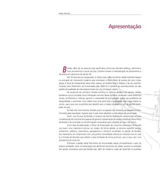 Brasília 1960 2010
Apresentação
Brasília, além de ser sede da mais signiﬁcativa vitrine das decisões políticas, administra-
tivas, econômicas e sociais do país, constitui síntese e materialização do pensamento e
da prática do urbanismo do século XX.
Aos 50 anos de sua inauguração, é notório que a área central da cidade manteve íntegros
os princípios do movimento moderno que orientaram o Plano Piloto de autoria de Lúcio Costa,
graças à força do tombamento desta área urbana, em âmbito local e federal, e de seu reconhe-
cimento como Patrimônio da Humanidade pela UNESCO e também ao reconhecimento do alto
padrão de qualidade de vida proporcionado por sua concepção urbana.
Na escala de seu território, Brasília enfrenta os mesmos desaﬁos das demais cidades
brasileiras e já se consolida como metrópole nacional. Nesse contexto, acomodar novas dinâmicas
sociais, econômicas e culturais, garantir a urbanidade de seus espaços, apesar dos problemas da
desigualdade, e promover uma cidade mais justa para toda a população, seja a que habita no
centro, seja a que vive na periferia são desaﬁos que a cidade compartilha com as demais metró-
poles do país.
Ao lado dos monumentos, Brasília possui os espaços do cotidiano, apropriados e trans-
formados pela população. Espaços que muitas vezes desaﬁam as estratégias de preservação.
Assim, aos 50 anos de Brasília, o Governo do Distrito Federal tem concentrado esforços
na elaboração de instrumentos capazes de garantir a preservação do espaço urbano do Plano Piloto
de Brasília e de acomodar as transformações necessárias para a Brasília de hoje e do futuro.
Já em fase de elaboração, o Plano de Preservação do Conjunto Urbanístico de Brasília
virá suprir uma importante lacuna, ao cotejar, de forma global, os diversos aspectos sociais,
ambientais, edilícios, urbanísticos, paisagísticos e artísticos envolvidos na gestão de Brasília.
Isso representa um rompimento com uma prática consolidada e lesiva ao interesse comum, que
é a tomada de decisões que afetam a área tombada de forma pontual, caso a caso, sem uma
perspectiva de conjunto.
Promover a gestão deste Patrimônio da Humanidade requer principalmente a ação da
própria sociedade, tanto na preservação dos elementos estruturais da cidade, quanto na aceitação
dos ajustes necessários para que Brasília seja, além de moderna, capaz de responder às questões
 
