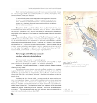 O princípio das escalas no plano urbanístico de Brasília: sentido e valor além de proporção
88
Muito se tem escrito sobre o projeto urbano de Brasília e sua excepcionalidade. Muito se
tem evidenciado a genialidade de seu criador em idealizar uma cidade ao mesmo tempo monu-
mental e cotidiana, cidade capaz de agregar
[...] as funções vitais próprias de uma cidade moderna qualquer, possuidora dos atributos
inerentes a uma capital, planejada para o trabalho ordenado e eﬁciente, mas ao mesmo
tempo, cidade viva e aprazível, própria ao devaneio e à especulação intelectual, capaz de
tornar-se com o tempo, além de centro de governo e administração, num foco de cultura
dos mais lúcidos e sensíveis do país.1
É importante admitir que, além de todos os pilares do urbanismo modernista, exaus-
tivamente estudados e descritos pelos especialistas, nos quais se apoia o plano urbanístico
de Lucio Costa, o projeto da capital do Brasil está calcado em alicerces pouco compreendidos
pelo cidadão comum que vivencia esta cidade – as chamadas escalas urbanas do plano piloto
de Brasília.
Segundo Lucio Costa, no documento intitulado “Brasília Revisitada”, a concepção urbana
de Brasília conjuga quatro escalas urbanas: a monumental, a residencial, a gregária e a bucólica,
que são estruturadas pelos dois eixos longitudinais que se cruzam – o monumental e o rodoviário.
Essas escalas são deﬁnidas por meio de gabaritos e critérios de uso e ocupação e estão integradas
pelo paisagismo, que é instrumento precípuo de projeto inerente à própria concepção. Elas são
os pilares fundamentais sobre os quais o plano urbanístico se apoia e que, juntamente com os
demais princípios já consagrados no projeto urbano de Brasília, constituem sua singularidade e
excepcionalidade, fundamentos da sua preservação para as gerações futuras.
Conceituação e identiﬁcação das escalas
no plano urbanístico de Lucio Costa
Primeiramente cabe perguntar: – O que escala signiﬁca?
Em sentido matemático, os dicionários conceituam escala como proporção ou relação
entre o tamanho real de um objeto ou superfície e seu modelo ou representação.
Em seguida, surge outro questionamento: – Como esse conceito se reﬂete na concepção
urbanística de uma cidade?
De imediato, o pensamento evolui no sentido de esboçar as relações entre os espaços
ou partes fundamentais que constituem o conjunto urbano construído, e, nessa linha, são
identiﬁcados alguns elementos: volumes construídos, alturas, silhuetas, vias, hierarquia viária,
proporção de ediﬁcações e espaços livres, densidades e, por último, mais difícil de visualizar, as
práticas sociais.
No Relatório do Plano Piloto de Brasília, o conceito de escala não aparece explicitamente
como um princípio basilar do plano, mas está implícito nas diferentes ordens espaciais apresentadas
na descrição da estrutura urbana idealizada por Lucio Costa. No plano original, cada escala mani-
festa-se por uma ordem espacial que é construída numa relação de “tamanho ou proporção” conci-
liada a “sentido ou signiﬁcado”. Conforme descreve Monte Jucá, “os espaços de cada escala, tendo
características distintas, buscam, em um jogo de proporções e signiﬁcações, se complementarem
e interagirem”. 2
É por essas articulações que Lucio Costa sublinha as características das escalas no
documento Brasília Revisitada, escrito por ele em 1987.
1 COSTA, 1991.
2 MONTE JUCÁ, 2005.
Figura 1 - Plano Piloto de Brasília
Revista Brasília. ArPDF
Dois eixos que se cruzam. Escalas deﬁnidas por meio de gabaritos
e critérios de uso e ocupação, integradas pelo paisagismo.
 