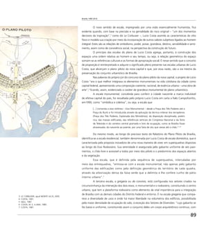 Brasília 1960 2010
89
3 LE CORBUSIER, apud MONTE JUCÁ, 2005.
4 COSTA, 1991.
5 Idem, 1987.
6 COSTA, M. E. e LIMA, 1985.
7 COSTA, 1987.
O novo sentido de escala, impregnado por uma visão essencialmente humanista, ﬁca
evidente quando, com base na precisão e na genialidade do risco original – “um dos momentos
decisivos da inspiração”,3
como diz Le Corbusier –, Lucio Costa assimila as características do sítio
físico e modela sua criação por meio da incorporação de outros valores subjetivos ligados ao homem
integral. Estes são as relações de simbolismo, poder, posse, grandeza, destino, sensibilidade e senti-
mento, assim como de convivência social, na perspectiva da construção do futuro.
O princípio das escalas do plano de Lucio Costa agrega, portanto, à construção dos
espaços uma ordem relativa ao homem e seu tempo, ou seja, à relação geométrica do espaço
somam-se as referências culturais e as formas de apropriação social. É nesse sentido que o conceito
de proporção é reinterpretado e adquire o signiﬁcado pleno presente nas escalas urbanas de Lucio
Costa, que alicerçam o plano piloto da nova capital e que, por essa razão, são a via mestra da
preservação do conjunto urbanístico de Brasília.
Nas palavras do próprio júri do concurso do plano piloto da nova capital, o projeto de Lúcio
Costa “era o que melhor integrava os elementos monumentais na vida cotidiana da cidade como
capital federal, apresentando uma composição coerente, racional, de essência urbana – uma obra de
arte”,4
ﬁcando, assim, evidenciado o caráter de grandeza monumental do plano urbanístico.
A escala monumental, concebida para conferir à cidade nascente a marca inelutável
de efetiva capital do país, foi ressaltada pelo próprio Lucio Costa em carta a Ítalo Campoﬁoritto,
em1990, como “simbólica e coletiva”, ou seja, a escala que
[...] comanda o eixo retilíneo – Eixo Monumental – desde a Praça dos Três Poderes até a
Praça do Buriti e foi introduzida através da aplicação da técnica milenar dos terraplenos
(Praça dos Três Poderes, Esplanada dos Ministérios), da disposição disciplinada, porém
rica, das massas ediﬁcadas, das referências verticais do Congresso Nacional e da Torre
de Televisão e do canteiro central gramado e livre de ocupação, como se Brasília fosse
atravessada, do nascente ao poente, por uma fatia de céu que viesse até o chão.5 e 6
Do mesmo modo, ao longo do precioso texto do Relatório do Plano Piloto de Brasília,
identiﬁca-se a escala residencial, também denominada por Lucio Costa de escala doméstica, que é
caracterizada pela proposta inovadora de uma nova maneira de viver, em superquadras dispostas
ao longo do Eixo Rodoviário. Sua serenidade é assegurada pelo gabarito uniforme de seis pavi-
mentos, o chão livre e acessível a todos por meio dos pilotis e o predomínio dos espaços abertos
e da vegetação.
Essa escala, que é definida pela sequência de superquadras, intercaladas por
meio das entrequadras, “entrosa-se com a escala monumental, não apenas pelo gabarito
uniforme das edificações como pela definição geométrica do território de cada quadra,
através da arborização densa da faixa verde que a delimita e lhe confere cunho de pátio
interno urbano”.7
A terceira escala, a gregária ou de convívio, está conﬁgurada nos setores criados na
circunvizinhança da interseção dos dois eixos, o monumental e o rodoviário, constituindo o centro
urbano, que tem a plataforma rodoviária como elemento de vital importância para a integração
de Brasília com as demais cidades do Distrito Federal e entorno. É na escala gregária que compa-
rece a diversidade de usos e onde há maior liberdade na volumetria dos edifícios, possibilitada
pela maior densidade de ocupação do solo, à exceção dos Setores de Diversões: “cujo gabarito se
fez baixo e uniforme, constituindo assim o conjunto deles um corpo arquitetônico contínuo, com
 