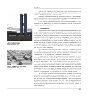 Brasília 1960 2010
93
As demais áreas ocupadas pela administração local no Setor de Administração Municipal
e as áreas de instalações públicas do Setor Militar Urbano, pelas suas características funcionais,
constituem elementos incorporados à escala monumental.
Os projetos implantados nos Setores de Administração Federal Sul e Norte, pelos atri-
butos funcionais presentes, embora com características morfológicas diferenciadas, são conside-
rados representativos de elementos complementares a essa escala.
O Setor de Recreação Pública Norte, também pelas características morfológicas e funcio-
nais presentes, que se assemelham aos atributos da escala bucólica, pode ser considerado uma
inserção dessa escala na monumental.
A escala residencial
Inaugurando uma nova maneira de viver, própria de Brasília, a escala residencial tem como
principais atributos a superquadra, com prédios dispostos de maneira variada, mas obedecendo a
princípios básicos: gabarito uniforme de seis pavimentos sobre pilotis livres e superquadras duplas
com prédios de três pavimentos (quadras econômicas); acesso único de veículos; cinturão verde de
emolduramento (vinte metros de largura, constituído por renque duplo de árvores de grande porte
e cobertura gramada); paisagismo livre no interior, com árvores de porte médio; cobertura gramada;
ampla acessibilidade e transparência visual entre os edifícios de habitação coletiva e, ainda, total
liberdade de circulação, em passeios cimentados conforme os traçados consolidados pelo uso dos
transeuntes. O modelo de “unidade de vizinhança”, que se constitui no agrupamento de quatro
superquadras, está implícito no texto Relatório do Plano Piloto e foi consagrado em “Brasília Revisi-
tada” (ver Figuras 13 e 14 do Relatório).
Esse modelo é a grande inovação do plano, uma vez que a unidade de vizinhança
contém todos os componentes indispensáveis para uma vida cotidiana saudável – escolas primá-
rias e secundárias; comércio; posto de saúde; clube; áreas de recreação, esporte, lazer e cultura
–, entrosando-se uns aos outros em toda a extensão do Eixo Rodoviário.
A escala residencial tem seus elementos determinantes, ou seja, aqueles que conso-
lidam a ﬁsionomia do projeto original de 1957, consagrados pelas superquadras, entrequa-
dras e comércios locais das faixas 100, 200 e 300 sul e norte e, ainda, pelas áreas de uso misto
da faixa 500, que compõem o Setor Comercial-Residencial Sul do Plano Piloto (W3 Sul).
Como elementos incorporados, ou seja, aqueles constituídos por modiﬁcações ou adequa-
ções ocorridas no momento da implantação da capital e que, pelas características estruturalmente inte-
gradas às do projeto vencedor, são consideradas essenciais na escala residencial, são as superquadras
duplas da faixa 400 sul e norte; as quadras de Habitações Individuais Geminadas Sul e entrequadras
das faixas 700 sul, as áreas do Setor de Residências Econômicas Sul (Cruzeiro Velho) e os novos setores
residenciais Sudoeste e Noroeste, que foram propostos por Lucio Costa em Brasília Revisitada.
São considerados elementos complementares à escala residencial as características
diferenciadas presentes nos projetos das novas áreas que se tornaram necessárias em virtude
de alterações no modelo político-social estruturador do projeto urbano de Lucio Costa. São elas: o
Setor de Grandes Áreas Sul e Norte (Quadras 600 e 900 Sul e Norte); o Setor de Edifícios Públicos
Norte (Quadras 500 norte, à exceção da Quadra SCRN 502); o Setor de Habitações Individuais
Coletivas e Geminadas Norte (quadras e entrequadras de uso misto da faixa 700 norte); o Setor
de Residências Coletivas Econômicas Sul (Cruzeiro Novo) e as quadras residenciais fechadas das
Áreas Octogonais Sul.
Figura 8 - Congresso Nacional
visto da Praça dos Três Poderes
Foto de Julia Salustiano, 2008
Figura 9 - “Superquadras” no Teatro Nacional
Foto de Julia Salustiano, 2008
Composição de fachada do Teatro Nacional.
 