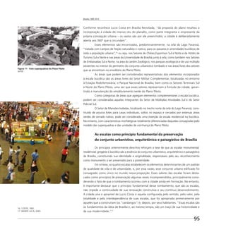 Brasília 1960 2010
95
Conforme reconhece Lucio Costa em Brasília Revisitada, “da proposta do plano resultou a
incorporação à cidade do imenso céu do planalto, como parte integrante e onipresente da
própria concepção urbana – os vazios são por ele preenchidos; a cidade é deliberadamente
aberta aos 360º que a circundam”.
Esses elementos são encontrados, predominantemente, na orla do Lago Paranoá,
“tratada com campos de feição naturalista e rústica, para os passeios e amenidades bucólicas de
toda a população urbana”,16
ou seja, nos Setores de Clubes Esportivos Sul e Norte e de Hotéis de
Turismo Sul e Norte e nas áreas da Universidade de Brasília junto à orla; como também nos Setores
de Embaixadas Sul e Norte; na área do Jardim Zoológico; nos parques ecológicos e de uso múltiplo
existentes no interior do perímetro do conjunto urbanístico tombado e nas áreas livres dos setores
que se encontram no envoltório do Plano Piloto.
As áreas que podem ser consideradas representativas dos elementos incorporados
à escala bucólica são as áreas livres do Setor Militar Complementar, localizadas no entorno
à Estação Rodoferroviária; o Parque Nacional de Brasília, bem como os Setores Terminais Sul
e Norte do Plano Piloto, uma vez que esses setores representam a ﬁnitude da cidade, garan-
tindo a manutenção do emolduramento verde do Plano Piloto.
Como categorias de áreas que agregam elementos complementares à escala bucólica,
podem ser consideradas aquelas integrantes do Setor de Múltiplas Atividades Sul e do Setor
Policial Sul.
O Setor de Mansões Isoladas, localizado no trecho norte da orla do Lago Paranoá, cons-
tituído de poucos lotes para casas individuais, soltos no espaço e cercados por extensas áreas
verdes de cerrado nativo, pode ser considerado uma inserção da escala residencial na bucólica.
No entanto, com características morfológicas totalmente diferenciadas daquelas consagradas pelo
modelo das superquadras e das unidades de vizinhança do Plano Piloto.
As escalas como princípio fundamental da preservação
do conjunto urbanístico, arquitetônico e paisagístico de Brasília
Os princípios anteriormente descritos reforçam a tese de que as escalas monumental,
residencial, gregária e bucólica são a essência do conjunto urbanístico, arquitetônico e paisagístico
de Brasília, constituindo sua identidade e originalidade, responsáveis pelo seu reconhecimento
como monumento a ser preservado para a posteridade.
Em síntese, as quatro escalas estabelecem os elementos determinantes de um padrão
de qualidade de vida e de urbanidade, e, por essa razão, esse conjunto urbano ediﬁcado foi
consagrado como único no mundo nessa proporção. Esses valores das escalas foram desta-
cados como princípios de preservação algumas vezes incompreendidos, principalmente consi-
derando o fato de que o tombamento ocorreu com a cidade ainda em formação. No entanto,
é importante destacar que o princípio fundamental desse tombamento, que são as escalas,
não impede a continuidade de sua renovação construtiva e seu contínuo desenvolvimento.
A cidade viva e aprazível de Lucio Costa é aquela conﬁgurada pelo sentido, pelo valor, pela
totalidade e pela interdependência de suas escalas, que foi apropriada primeiramente por
aqueles que a construíram (os “candangos”) e, depois, por seus habitantes. “Essas escalas são
os fundamentos da idéia de Brasília e, ao mesmo tempo, são um traço de sua historicidade e
de sua modernidade.”17
Figura 11 - Foto superquadras do Plano Piloto
ArPDF
16 COSTA, 1991.
17 MONTE JUCÁ, 2005.
 