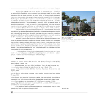 O princípio das escalas no plano urbanístico de Brasília: sentido e valor além de proporção
96
18 COSTA, 1987.
A preservação de Brasília pelas escalas ﬂexibiliza seu tombamento, pois a manutenção
de seus princípios fundamentais garante a preservação do plano sem impedir seu natural desen-
volvimento. Assim, as escalas constituem, ao mesmo tempo, um dos princípios do plano e seu
instrumento de preservação, desde que garantida a manutenção de sua ambiência e de seus signi-
ﬁcados originais. Quando isso ﬁca claro, torna-se possível entender por que devem ser respeitados
os parâmetros de uso e ocupação de cada uma das áreas integrantes de cada escala; a volumetria
das ediﬁcações (gabaritos); a hierarquia viária e a morfologia urbana dos diversos setores; as
áreas livres não ediﬁcáveis e o verde que preenche a maioria dos espaços. Todos esses elementos
reunidos conformam a paisagem de Brasília, sua feição original como cidade-parque ou, nas pala-
vras de Lucio Costa: “O facies diferenciador da capital em relação às demais cidades brasileiras”.
O esclarecimento dos princípios fundamentais das escalas e uma interpretação desses princí-
pios sob a ótica dos elementos determinantes, incorporados e complementares possibilita um caminho
para a efetiva deﬁnição de critérios ou de níveis de preservação do conjunto urbanístico, arquitetônico
e paisagístico de Brasília que facilitem sua gestão cotidiana, compatibilizando a preservação da essência
do plano urbanístico com o planejamento das intervenções de que a cidade necessita.
A preservação dessa cidade-parque e da qualidade de vida sentida e vivida pelos seus habi-
tantes será plenamente atingida no momento em que esses princípios estiverem claros para aqueles
que contribuem para a consolidação desse projeto urbano ímpar no mundo, sejam eles políticos,
administradores, empresários, intelectuais, proﬁssionais liberais, servidores públicos, artistas, educa-
dores ou cidadãos comuns. Nas palavras de Maria Elisa Costa, “o fundamental é assumir conscien-
temente a opção de preservar Brasília, com todas as implicações que tal opção envolve – não como
coisa imposta, mas como vontade comum”.18
E é essencial que essa vontade comum esteja amparada no entendimento de que o monu-
mento a ser preservado para as gerações futuras é aquele que reúne, num só corpo, a “cidade-
parque”, a “cidade-capital” e a “cidade-espaço” do homem integral.
Referências
COSTA, Lucio. Relatório do Plano Piloto de Brasília, 1957. Brasília, cidade que inventei. Brasília:
ArPDF,Codeplan e DePHA, 1991.
______. Brasília Revisitada, 1985/1987. Anexo I do Decreto n. 10.829, de 14 de outubro de 1987.
______. Registro de uma vivência. São Paulo: Empresa das Artes e EDUnB, 1995.
______. Brasília, cidade inventada (Memória Descritiva). Arquitetura. Rio de Janeiro: José
Olympio, 2002.
COSTA, Maria E.; LIMA, Adeildo V. Brasília, 57/85: do plano piloto ao Plano Piloto. Brasília:
Terracap, 1985.
COSTA, Maria E. Notas relativas ao tombamento de Brasília, 1997. Texto remetido ao IPDF/GDF, em
novembro de 1997, como contribuição aos estudos para elaboração do Plano Diretor Local de Brasília.
______. Sobre paisagismo nas superquadras, 1997-1998. Parecer remetido ao IPDF/GDF.
______. (Org.). Extrato de reportagem: O urbanista defende sua cidade, 1967. Com a palavra
Lucio Costa. Rio de Janeiro: Aeroplano, 2001.
______. (Org.). Extrato de texto: Considerações sobre a arte contemporânea, anos 40. Com a
palavra Lucio Costa. Rio de Janeiro: Aeroplano, 2001.
Figura 13 - Escala gregária
Foto de Carlos Madson
Na escala gregária, as funções dinâmicas da vida na cidade:
trabalho, cultura, lazer e diversão.
 