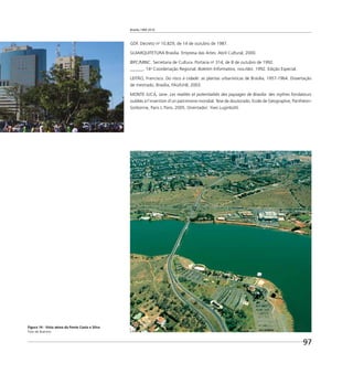 Brasília 1960 2010
97
GDF. Decreto no
10.829, de 14 de outubro de 1987.
GUIARQUITETURA Brasília. Empresa das Artes: Abril Cultural, 2000.
IBPC/MINC. Secretaria de Cultura. Portaria no
314, de 8 de outubro de 1992.
______. 14a
Coordenação Regional. Boletim Informativo, nov./dez. 1992. Edição Especial.
LEITÃO, Francisco. Do risco à cidade: as plantas urbanísticas de Brasília, 1957-1964. Dissertação
de mestrado, Brasília, FAU/UnB, 2003.
MONTE JUCÁ, Jane. Les realités et potentialités des paysages de Brasilia: des mythes fondateurs
oubliés à l’invention d’un patrimoine mondial. Tese de doutorado, Ecole de Géographie, Panthèon-
Sorbonne, Paris I, Paris, 2005. Orientador: Yves Luginbühl.
Figura 14 - Vista aérea da Ponte Costa e Silva
Foto de Buenno
 