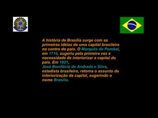 A história de Brasília surge com as primeiras idéias de uma capital brasileira no centro do país. O  Marquês de Pombal , em  1716 , sugeriu pela primeira vez a necessidade de interiorizar a capital do país. Em  1821 ,  José Bonifácio de Andrada e Silva , estadista brasileiro, retoma o assunto da interiorização da capital, sugerindo o nome  Brasília . 