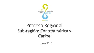 Proceso Regional
Sub-región: Centroamérica y
Caribe
Junio 2017
 