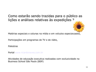Como estarão sendo trazidas para o público as lições e análises relativas às expedições ? Matérias especiais e colunas na mídia e em veículos especializados,  Participações em programas de TV e de rádio,  Palestras  Portal  www.ricardoneves.com.br   Atividades de educação executiva realizadas com exclusividade na Business School São Paulo (BSP)‏ 