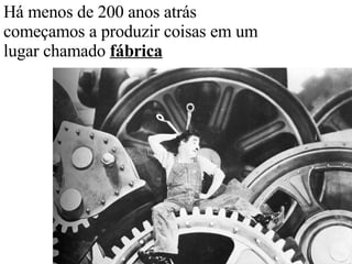 Há menos de 200 anos atrás começamos a produzir coisas em um lugar chamado  fábrica 