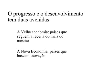 O progresso e o desenvolvimento tem duas avenidas A Velha economia: países que seguem a receita do mais do mesmo A Nova Economia: países que buscam inovação 