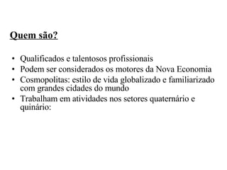 Quem são? Qualificados e talentosos profissionais Podem ser considerados os motores da Nova Economia Cosmopolitas: estilo de vida globalizado e familiarizado com grandes cidades do mundo  Trabalham em atividades nos setores quaternário e quinário: 
