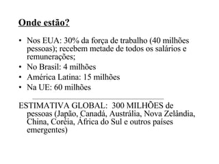 Onde estão? Nos EUA: 30% da força de trabalho (40 milhões pessoas); recebem metade de todos os salários e remunerações; No Brasil: 4 milhões  América Latina: 15 milhões  Na UE: 60 milhões ESTIMATIVA GLOBAL:  300 MILHÕES de pessoas (Japão, Canadá, Austrália, Nova Zelândia, China, Coréia, África do Sul e outros países emergentes)‏ 