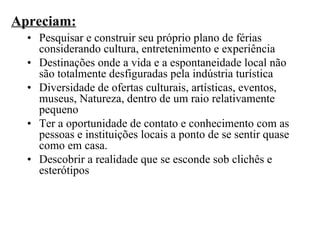 Apreciam: Pesquisar e construir seu próprio plano de férias considerando cultura, entretenimento e experiência Destinações onde a vida e a espontaneidade local não são totalmente desfiguradas pela indústria turística Diversidade de ofertas culturais, artísticas, eventos, museus, Natureza, dentro de um raio relativamente pequeno Ter a oportunidade de contato e conhecimento com as pessoas e instituições locais a ponto de se sentir quase como em casa. Descobrir a realidade que se esconde sob clichês e esterótipos 