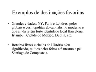 Exemplos de destinações favoritas Grandes cidades: NY, Paris e Londres, pólos globais e cosmopolitas do capitalismo moderno e que ainda retém forte identidade local Barcelona, Istambul, Cidade do México, Dublin, etc. Roteiros livres e cheios de História e/ou significado, muitos deles feitos até mesmo a pé: Santiago de Compostela. 