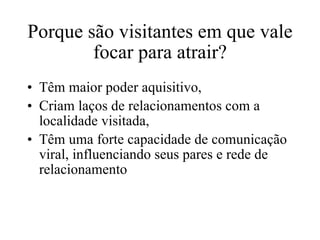 Porque são visitantes em que vale focar para atrair? Têm maior poder aquisitivo, Criam laços de relacionamentos com a localidade visitada, Têm uma forte capacidade de comunicação viral, influenciando seus pares e rede de relacionamento 