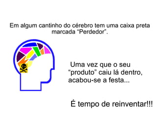 Em algum cantinho do cérebro tem uma caixa preta marcada “Perdedor”.   É tempo de reinventar!!!   Uma vez que o seu “produto” caiu lá dentro, acabou-se a festa... 