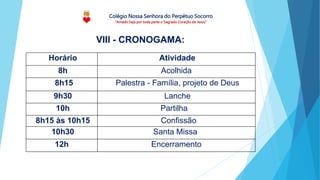 Colégio Nossa Senhora do Perpétuo Socorro
“Amado Seja por toda parte o Sagrado Coração de Jesus”
Horário Atividade
8h Acolhida
8h15 Palestra - Família, projeto de Deus
9h30 Lanche
10h Partilha
8h15 às 10h15 Confissão
10h30 Santa Missa
12h Encerramento
VIII - CRONOGAMA:
 