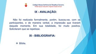 Colégio Nossa Senhora do Perpétuo Socorro
“Amado Seja por toda parte o Sagrado Coração de Jesus”
Não foi realizada formalmente, porém, buscou-se, com os
participantes, e de maneira verbal, a impressão que tiveram
daquele momento. Em sua totalidade, foi muito positiva.
Solicitaram que se repetisse.
IX - AVALIAÇÃO:
 Bíblia.
XI - BIBLIOGRAFIA:
 