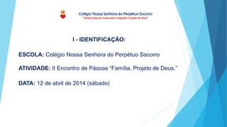 Colégio Nossa Senhora do Perpétuo Socorro
“Amado Seja por toda parte o Sagrado Coração de Jesus”
ESCOLA: Colégio Nossa Senhora do Perpétuo Socorro
ATIVIDADE: II Encontro de Páscoa “Família, Projeto de Deus.”
DATA: 12 de abril de 2014 (sábado)
I - IDENTIFICAÇÃO:
 