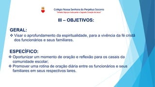 Colégio Nossa Senhora do Perpétuo Socorro
“Amado Seja por toda parte o Sagrado Coração de Jesus”
ESPECÍFICO:
 Oportunizar um momento de oração e reflexão para os casais da
comunidade escolar;
 Promover uma rotina de oração diária entre os funcionários e seus
familiares em seus respectivos lares.
III – OBJETIVOS:
GERAL:
 Visar o aprofundamento da espiritualidade, para a vivência da fé cristã
dos funcionários e seus familiares.
 