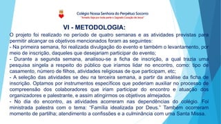 Colégio Nossa Senhora do Perpétuo Socorro
“Amado Seja por toda parte o Sagrado Coração de Jesus”
VI - METODOLOGIA:
O projeto foi realizado no período de quatro semanas e as atividades previstas para
permitir alcançar os objetivos mencionados foram as seguintes:
- Na primeira semana, foi realizada divulgação do evento e também o levantamento, por
meio de inscrição, daqueles que desejariam participar do evento;
- Durante a segunda semana, analisou-se a ficha de inscrição, a qual trazia uma
pesquisa singela a respeito do público que iríamos lidar no encontro, como: tipo de
casamento, número de filhos, atividades religiosas de que participam, etc;
- A seleção das atividades se deu na terceira semana, a partir da análise da ficha de
inscrição. Optamos por instrumentos específicos que poderiam auxiliar no processo de
compreensão dos colaboradores que iriam participar do encontro e atuação dos
organizadores e palestrante, e assim atingirmos os objetivos almejados.
- No dia do encontro, as atividades acorreram nas dependências do colégio. Foi
ministrada palestra com o tema: “Família idealizada por Deus.” Também ocorreram
momento de partilha; atendimento a confissões e a culminância com uma Santa Missa.
 