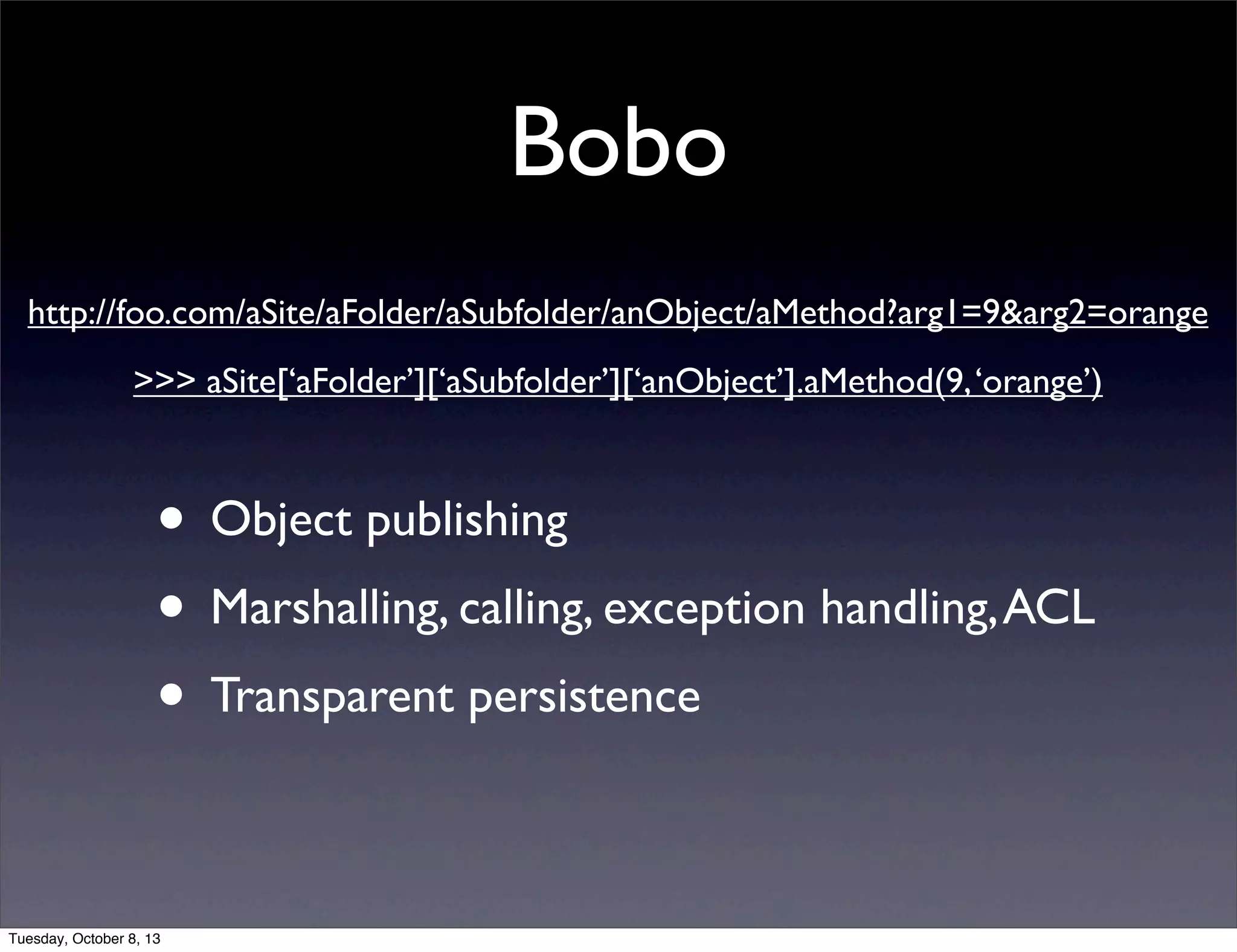 Bobo
• Object publishing
• Marshalling, calling, exception handling,ACL
• Transparent persistence
http://foo.com/aSite/aFolder/aSubfolder/anObject/aMethod?arg1=9&arg2=orange
>>> aSite[‘aFolder’][‘aSubfolder’][‘anObject’].aMethod(9,‘orange’)
Tuesday, October 8, 13
 