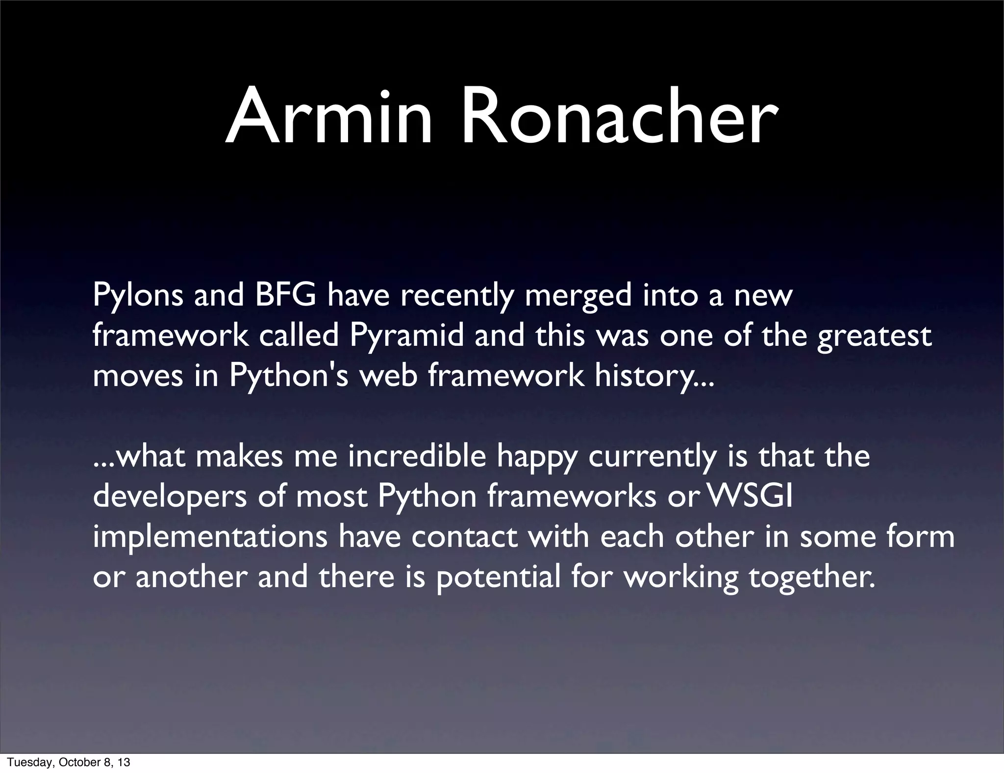 Armin Ronacher
Pylons and BFG have recently merged into a new
framework called Pyramid and this was one of the greatest
moves in Python's web framework history...
...what makes me incredible happy currently is that the
developers of most Python frameworks or WSGI
implementations have contact with each other in some form
or another and there is potential for working together.
Tuesday, October 8, 13
 