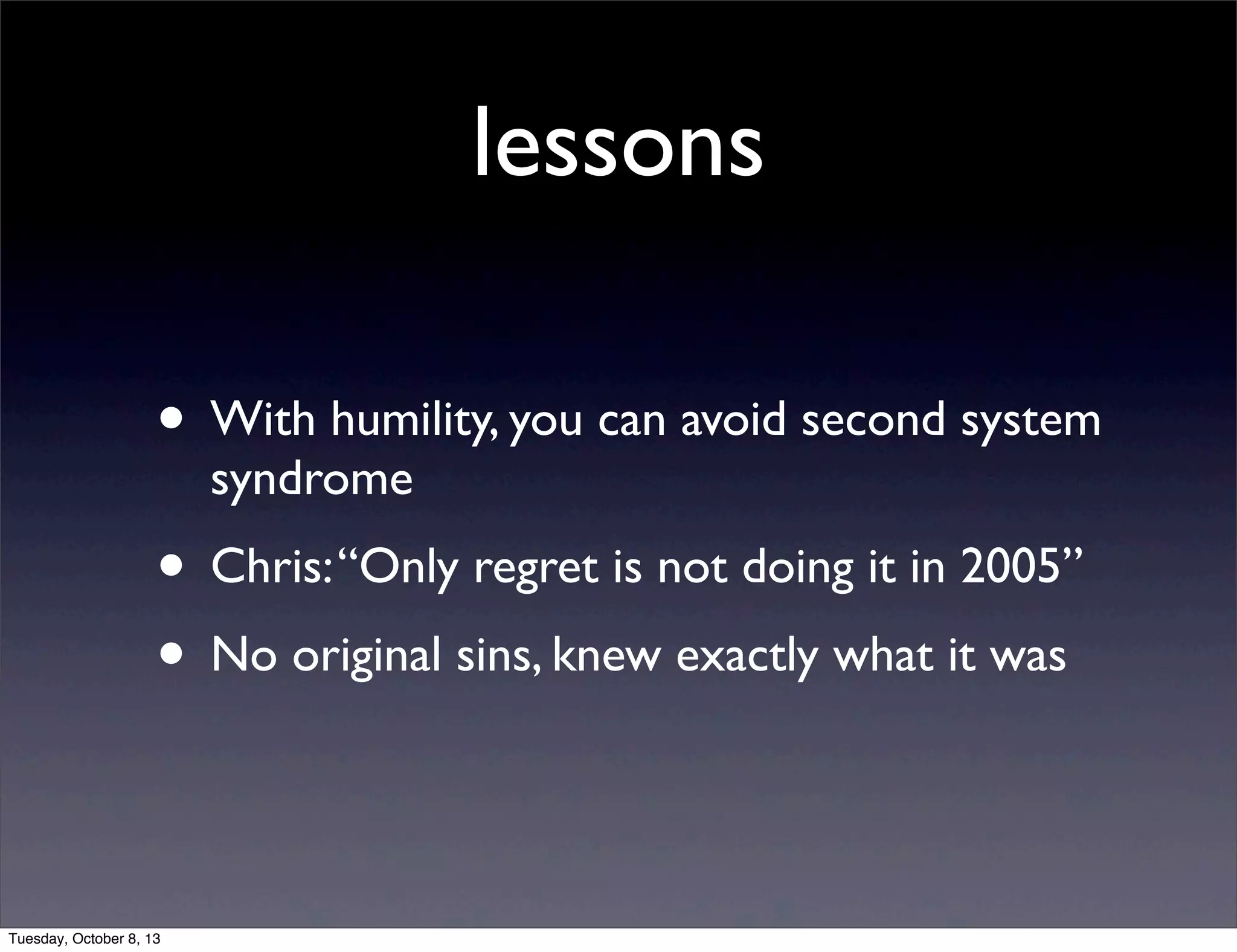 lessons
• With humility, you can avoid second system
syndrome
• Chris:“Only regret is not doing it in 2005”
• No original sins, knew exactly what it was
Tuesday, October 8, 13
 