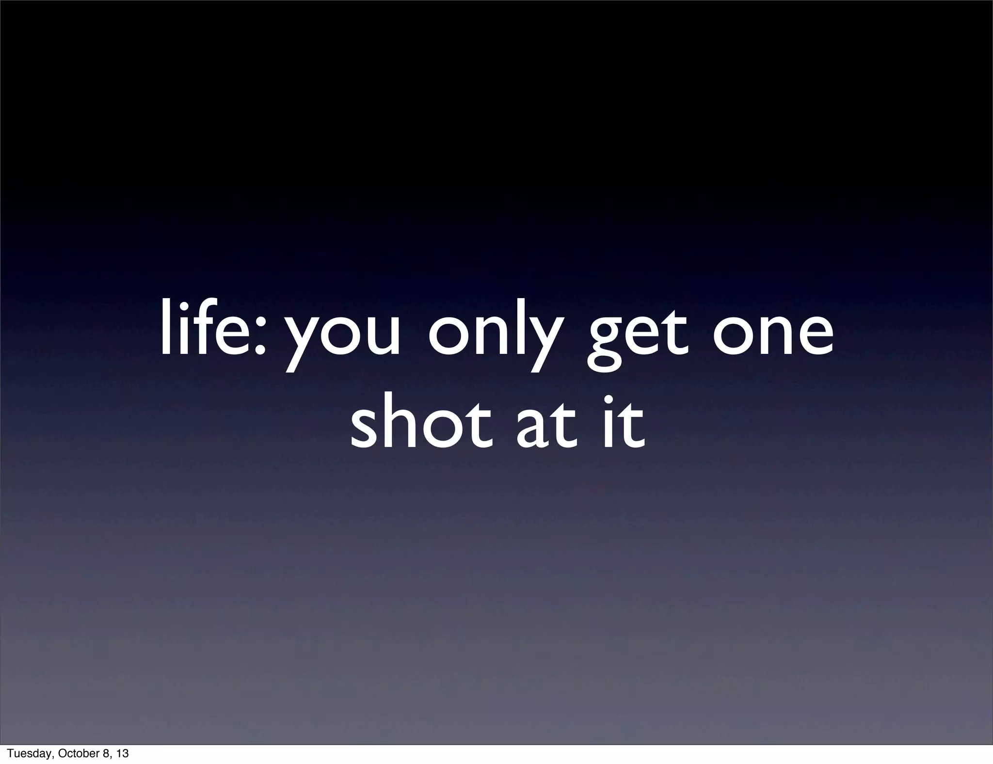 life: you only get one
shot at it
Tuesday, October 8, 13
 