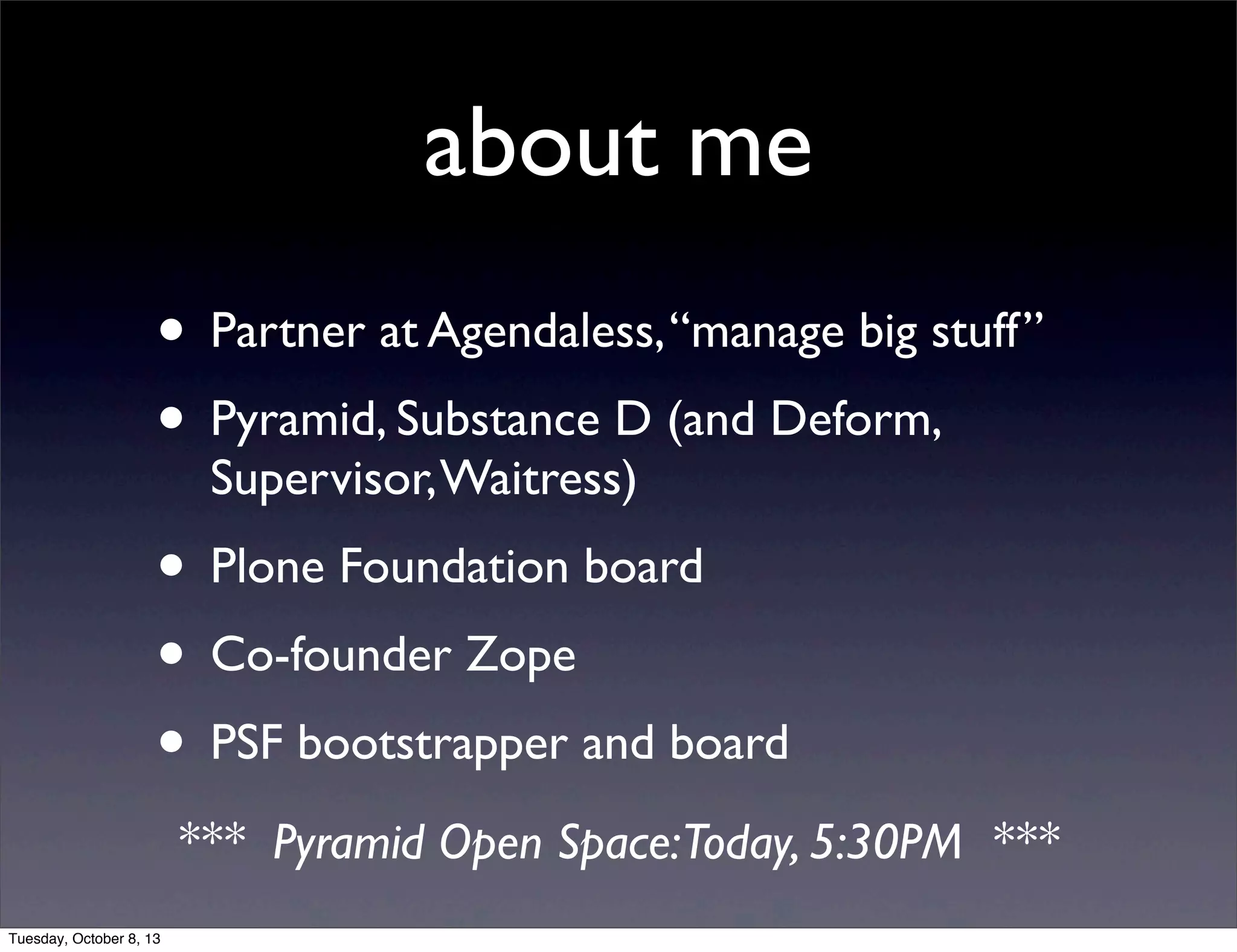 about me
• Partner at Agendaless,“manage big stuff”
• Pyramid, Substance D (and Deform,
Supervisor,Waitress)
• Plone Foundation board
• Co-founder Zope
• PSF bootstrapper and board
*** Pyramid Open Space:Today, 5:30PM ***
Tuesday, October 8, 13
 