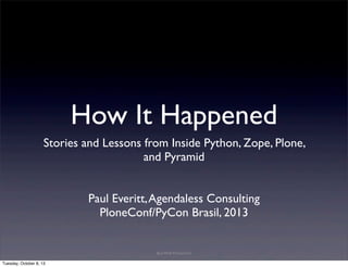 How It Happened
Stories and Lessons from Inside Python, Zope, Plone,
and Pyramid
Paul Everitt,Agendaless Consulting
PloneConf/PyCon Brasil, 2013
Bad Wolf Production
Tuesday, October 8, 13
 