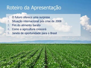 Roteiro da Apresentação
1. O futuro oferece uma surpresa
2. Situação internacional pós crise de 2008
3. Fim do alimento barato
4. Como a agricultura crescerá
5. Janela de oportunidade para o Brasil
 