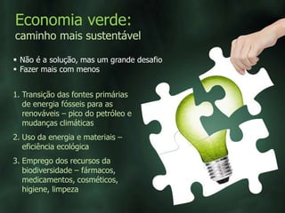 Economia verde:
caminho mais sustentável
 Não é a solução, mas um grande desafio
 Fazer mais com menos
1. Transição das fontes primárias
de energia fósseis para as
renováveis – pico do petróleo e
mudanças climáticas
2. Uso da energia e materiais –
eficiência ecológica
3. Emprego dos recursos da
biodiversidade – fármacos,
medicamentos, cosméticos,
higiene, limpeza
 