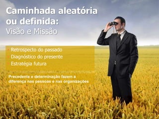 Caminhada aleatória
ou definida:
Visão e Missão
 Retrospecto do passado
 Diagnóstico do presente
 Estratégia futura
Precedente e determinação fazem a
diferença nas pessoas e nas organizações
 
