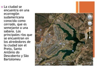    La ciudad se
    encuentra en una
    ecorregión
    sudamericana
    conocida como
    cerrado, que es
    semejante a una
    sabana. Los
    principales ríos que
    se encuentran en
    los alrededores de
    la ciudad son el
    Preto, Santo
    Antônio do
    Descoberto y São
    Bartolomeu
 