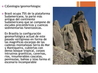    C)Geologia/geomorfologia:

   Brasil ocupa 75% de la plataforma
    Sudamericana, la parte más
    antigua del continente
    Sudamericano que se compone de
    escudos precámbricos y cuencas
    sedimentarias fanerozoicas.
    En Brasilia la configuración
    geomorfológica actual de este
    pasado vertiginoso en forma de
    las magníficas escarpas de las
    cadenas montañosas Serra do Mar
    y Mantiqueira, cubiertas con
    denso bosque tropical, corpos
    intrusivos graníticos, cavernas,
    rios, innumerables cascatas,
    peninsulas, bahías y islas forma el
    escenario incomparable
 