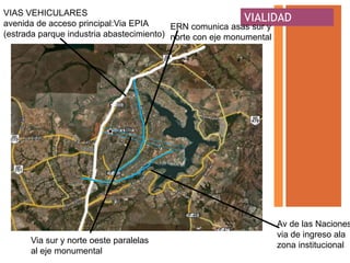 VIAS VEHICULARES
avenida de acceso principal:Via EPIA
                                                            VIALIDAD
                                          ERN comunica asas sur y
(estrada parque industria abastecimiento) norte con eje monumental




                                                                Av de las Naciones
                                                                via de ingreso ala
      Via sur y norte oeste paralelas
                                                                zona institucional
      al eje monumental
 