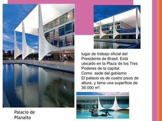 lugar de trabajo oficial del
             Presidente de Brasil. Está
             ubicado en la Plaza de los Tres
             Poderes de la capital.
             Como sede del gobierno
             El palacio es de cuatro pisos de
             altura, y tiene una superficie de
             36.000 m².




Palacio de
Planalto
 