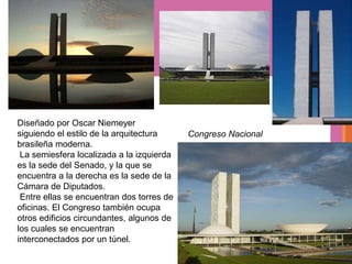 Diseñado por Oscar Niemeyer
siguiendo el estilo de la arquitectura     Congreso Nacional
brasileña moderna.
 La semiesfera localizada a la izquierda
es la sede del Senado, y la que se
encuentra a la derecha es la sede de la
Cámara de Diputados.
 Entre ellas se encuentran dos torres de
oficinas. El Congreso también ocupa
otros edificios circundantes, algunos de
los cuales se encuentran
interconectados por un túnel.
 